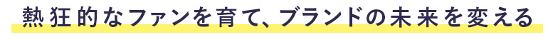 熱狂的なファンを育て、ブランドの未来を変える。